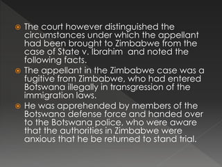  The court however distinguished the
circumstances under which the appellant
had been brought to Zimbabwe from the
case of State v. Ibrahim and noted the
following facts.
 The appellant in the Zimbabwe case was a
fugitive from Zimbabwe, who had entered
Botswana illegally in transgression of the
immigration laws.
 He was apprehended by members of the
Botswana defense force and handed over
to the Botswana police, who were aware
that the authorities in Zimbabwe were
anxious that he be returned to stand trial.
 
