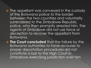  The appellant was conveyed in the custody
of the Botswana police to the border
between the two countries and voluntarily
surrendered to the Zimbabwe Republic
police, who then promptly arrested him. The
agents of Zimbabwe did not use force or
deception to recover the appellant from
Botswana.
 The Court concluded that the failure by the
Botswana authorities to have recourse to
proper deportation procedures did not
constitute a bar to the High Court in
Zimbabwe exercising jurisdiction over him
 