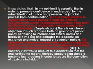  It was stated that “In my opinion it is essential that in
order to promote confidence in and respect for the
administration of justice and preserve the judicial
process from contamination, a court should decline to
compel an accused person to undergo a trial in
circumstances where his appearance before it has been
facilitated by an act of abduction undertaken by the
prosecuting state. (Emphasis ours).There is an inherent
objection to such a course both on grounds of public
policy pertaining to international ethical norms and
because it imperils and corrodes the peaceful co-
existence and mutual respect of sovereign nations. For
abduction is illegal under international law, provided the
abductor was not acting on his own initiative and without
authority or connivance of his government (sic). A
contrary view would amount to a declaration that the
end justifies the means, thereby encouraging states to
become law-breakers in order to secure the conviction
of a private individual”.
 