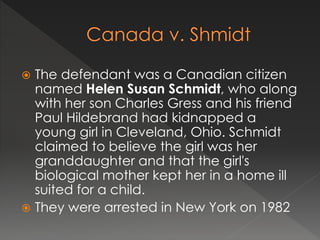  The defendant was a Canadian citizen
named Helen Susan Schmidt, who along
with her son Charles Gress and his friend
Paul Hildebrand had kidnapped a
young girl in Cleveland, Ohio. Schmidt
claimed to believe the girl was her
granddaughter and that the girl's
biological mother kept her in a home ill
suited for a child.
 They were arrested in New York on 1982
 