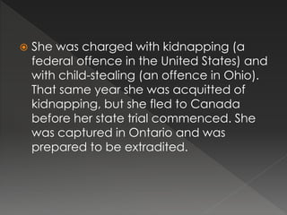  She was charged with kidnapping (a
federal offence in the United States) and
with child-stealing (an offence in Ohio).
That same year she was acquitted of
kidnapping, but she fled to Canada
before her state trial commenced. She
was captured in Ontario and was
prepared to be extradited.
 