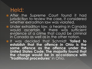  After the Supreme Court found it had
jurisdiction to review the case, it considered
whether extradition law was violated.
 Under extradition law, a hearing in Canada
would ascertain if there was sufficient
evidence of a crime that could be criminal
in Canada as well as in the other nation.
 It was decided that Schmidt "failed to
establish that the offence in Ohio is the
same offence as the offence under the
United States Code. The majority found that
the charge would be in accordance with
"traditional procedures" in Ohio.
 