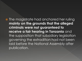  The magistrate had anchored her ruling
mainly on the grounds that the alleged
criminals were not guaranteed to
receive a fair hearing in Tanzania and
the supposition that subsidiary legislation
governing the extradition had not been
laid before the National Assembly after
publication.
 