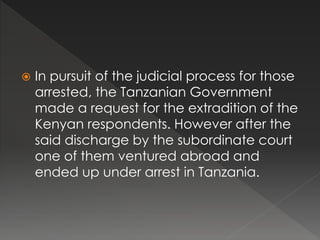  In pursuit of the judicial process for those
arrested, the Tanzanian Government
made a request for the extradition of the
Kenyan respondents. However after the
said discharge by the subordinate court
one of them ventured abroad and
ended up under arrest in Tanzania.
 