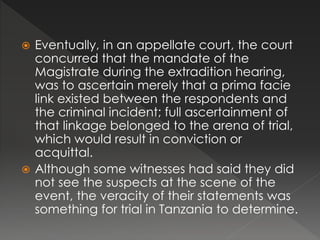  Eventually, in an appellate court, the court
concurred that the mandate of the
Magistrate during the extradition hearing,
was to ascertain merely that a prima facie
link existed between the respondents and
the criminal incident; full ascertainment of
that linkage belonged to the arena of trial,
which would result in conviction or
acquittal.
 Although some witnesses had said they did
not see the suspects at the scene of the
event, the veracity of their statements was
something for trial in Tanzania to determine.
 