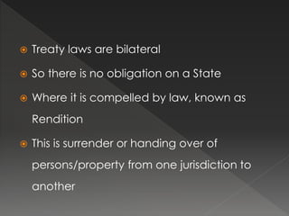  Treaty laws are bilateral
 So there is no obligation on a State
 Where it is compelled by law, known as
Rendition
 This is surrender or handing over of
persons/property from one jurisdiction to
another
 