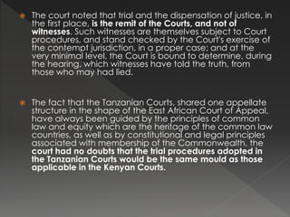  The court noted that trial and the dispensation of justice, in
the first place, is the remit of the Courts, and not of
witnesses. Such witnesses are themselves subject to Court
procedures, and stand checked by the Court's exercise of
the contempt jurisdiction, in a proper case; and at the
very minimal level, the Court is bound to determine, during
the hearing, which witnesses have told the truth, from
those who may had lied.
 The fact that the Tanzanian Courts, shared one appellate
structure in the shape of the East African Court of Appeal,
have always been guided by the principles of common
law and equity which are the heritage of the common law
countries, as well as by constitutional and legal principles
associated with membership of the Commonwealth, the
court had no doubts that the trial procedures adopted in
the Tanzanian Courts would be the same mould as those
applicable in the Kenyan Courts.
 