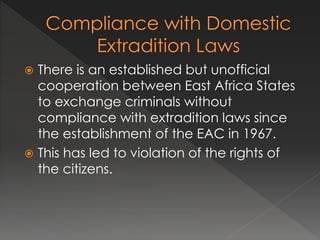  There is an established but unofficial
cooperation between East Africa States
to exchange criminals without
compliance with extradition laws since
the establishment of the EAC in 1967.
 This has led to violation of the rights of
the citizens.
 