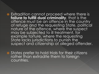  Extradition cannot proceed where there is
failure to fulfill dual criminality, that is the
offence must be an offence in the country
of refuge and the requesting State, political
nature of the offence, where the suspect
may be subjected to ill treatment, for
example torture, where the requesting
State lacks jurisdictions to punish the
suspect and citizenship of alleged offender.
 States prefer to hold trials for their citizens
rather than extradite them to foreign
countries.
 