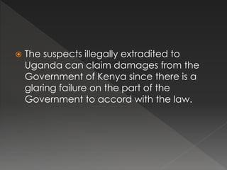  The suspects illegally extradited to
Uganda can claim damages from the
Government of Kenya since there is a
glaring failure on the part of the
Government to accord with the law.
 
