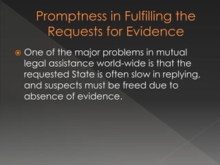  One of the major problems in mutual
legal assistance world-wide is that the
requested State is often slow in replying,
and suspects must be freed due to
absence of evidence.
 