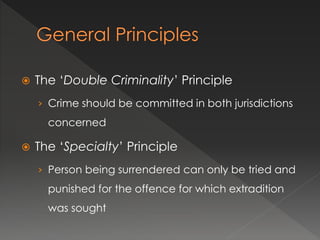  The ‘Double Criminality’ Principle
› Crime should be committed in both jurisdictions
concerned
 The ‘Specialty’ Principle
› Person being surrendered can only be tried and
punished for the offence for which extradition
was sought
 