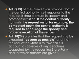  Art. 8(13) of the Convention provides that, if
the central authority itself responds to the
request, it should ensure its speedy and
prompt execution. If the central authority
transmits the request on to, for example, the
competent court, the central authority is
required to encourage the speedy and
proper execution of the request.
 Art. 18(24) provides that the request is to be
executed “as soon as possible” and that
the requested State is to take “as full
account as possible of any deadlines
suggested by the requesting State Party
and for which reasons are given”.
 