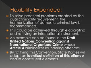  To solve practical problems created by the
dual criminality requirement, the
harmonization of domestic criminal law is
recommended.
 This could be achieved through elaborating
and ratifying an international instrument.
 An example can be found in the Draft
United Nations Convention against
Transnational Organized Crime whose
Article 4 criminalizes laundering offences.
 By ratifying this Convention, State Parties will
adopt an identical definition of this offence
and its constituent elements
 