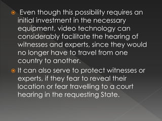  Even though this possibility requires an
initial investment in the necessary
equipment, video technology can
considerably facilitate the hearing of
witnesses and experts, since they would
no longer have to travel from one
country to another.
 It can also serve to protect witnesses or
experts, if they fear to reveal their
location or fear travelling to a court
hearing in the requesting State.
 