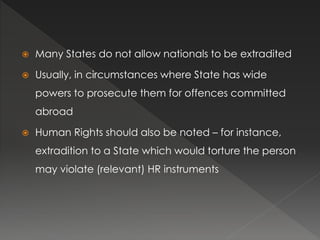  Many States do not allow nationals to be extradited
 Usually, in circumstances where State has wide
powers to prosecute them for offences committed
abroad
 Human Rights should also be noted – for instance,
extradition to a State which would torture the person
may violate (relevant) HR instruments
 