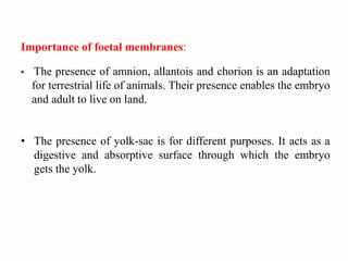 Importance of foetal membranes:
• The presence of amnion, allantois and chorion is an adaptation
for terrestrial life of animals. Their presence enables the embryo
and adult to live on land.
• The presence of yolk-sac is for different purposes. It acts as a
digestive and absorptive surface through which the embryo
gets the yolk.
 