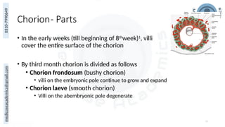 medicoseacademics@gmail.com
0310-7990649
Chorion- Parts
• In the early weeks (till beginning of 8th
week)1
, villi
cover the entire surface of the chorion
• By third month chorion is divided as follows
• Chorion frondosum (bushy chorion)
• villi on the embryonic pole continue to grow and expand
• Chorion laeve (smooth chorion)
• Villi on the abembryonic pole degenerate
18
 