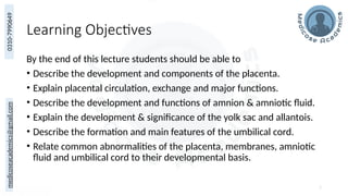 medicoseacademics@gmail.com
0310-7990649
Learning Objectives
By the end of this lecture students should be able to
• Describe the development and components of the placenta.
• Explain placental circulation, exchange and major functions.
• Describe the development and functions of amnion & amniotic fluid.
• Explain the development & significance of the yolk sac and allantois.
• Describe the formation and main features of the umbilical cord.
• Relate common abnormalities of the placenta, membranes, amniotic
fluid and umbilical cord to their developmental basis.
2
 