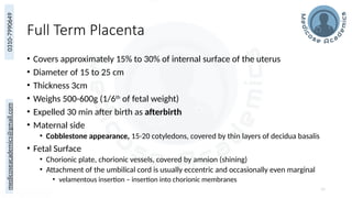 medicoseacademics@gmail.com
0310-7990649
Full Term Placenta
• Covers approximately 15% to 30% of internal surface of the uterus
• Diameter of 15 to 25 cm
• Thickness 3cm
• Weighs 500-600g (1/6th
of fetal weight)
• Expelled 30 min after birth as afterbirth
• Maternal side
• Cobblestone appearance, 15-20 cotyledons, covered by thin layers of decidua basalis
• Fetal Surface
• Chorionic plate, chorionic vessels, covered by amnion (shining)
• Attachment of the umbilical cord is usually eccentric and occasionally even marginal
• velamentous insertion – insertion into chorionic membranes
30
 