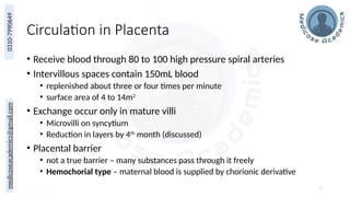 medicoseacademics@gmail.com
0310-7990649
Circulation in Placenta
• Receive blood through 80 to 100 high pressure spiral arteries
• Intervillous spaces contain 150mL blood
• replenished about three or four times per minute
• surface area of 4 to 14m2
• Exchange occur only in mature villi
• Microvilli on syncytium
• Reduction in layers by 4th
month (discussed)
• Placental barrier
• not a true barrier – many substances pass through it freely
• Hemochorial type – maternal blood is supplied by chorionic derivative
37
 