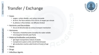 medicoseacademics@gmail.com
0310-7990649
Transfer / Exchange
• Gases
• oxygen, carbon dioxide, and carbon monoxide
• At term, the fetus extracts 20 to 30 mL of oxygen per minute
• O2 delivery is flow limited, not diffusion limited
• Nutrients and Electrolytes
• Occurs bi-directionally via various transport mechanism
• Hormones
• Thyroxine, triiodothyronine exception for water soluble
• Unconjugated steroids pass freely
• Maternal Antibodies and proteins
• IgG begin transported at about 14 weeks
• Complement system at the end of first trimester
• IgG production reaches adult levels at 3 years of age
• Waste
• Drugs
• Infectious Agents 42
 