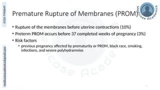 medicoseacademics@gmail.com
0310-7990649
Premature Rupture of Membranes (PROM)
• Rupture of the membranes before uterine contractions (10%)
• Preterm PROM occurs before 37 completed weeks of pregnancy (3%)
• Risk factors
• previous pregnancy affected by prematurity or PROM, black race, smoking,
infections, and severe polyhydramnios
52
 