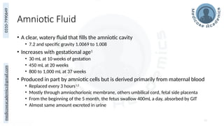medicoseacademics@gmail.com
0310-7990649
Amniotic Fluid
• A clear, watery fluid that fills the amniotic cavity
• 7.2 and specific gravity 1.0069 to 1.008
• Increases with gestational age1
• 30 mL at 10 weeks of gestation
• 450 mL at 20 weeks
• 800 to 1,000 mL at 37 weeks
• Produced in part by amniotic cells but is derived primarily from maternal blood
• Replaced every 3 hours1,2
• Mostly through amniochorionic membrane, others umbilical cord, fetal side placenta
• From the beginning of the 5 month, the fetus swallow 400mL a day, absorbed by GIT
• Almost same amount excreted in urine
53
 
