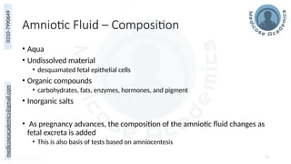 medicoseacademics@gmail.com
0310-7990649
Amniotic Fluid – Composition
• Aqua
• Undissolved material
• desquamated fetal epithelial cells
• Organic compounds
• carbohydrates, fats, enzymes, hormones, and pigment
• Inorganic salts
• As pregnancy advances, the composition of the amniotic fluid changes as
fetal excreta is added
• This is also basis of tests based on amniocentesis
54
 