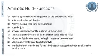 medicoseacademics@gmail.com
0310-7990649
Amniotic Fluid- Functions
1) Permits symmetric external growth of the embryo and fetus
2) Acts as a barrier to infection
3) Permits normal fetal lung development
4) absorbs jolts
5) prevents adherence of the embryo to the amnion
6) Maintain relatively uniform and constant temp around fetus
7) allows for fetal movements, aiding in muscular development
8) Maintain hemostasis of fluid electrolyte
9) amniochorionic membrane forms a hydrostatic wedge that helps to dilate the
cervical canal
55
 