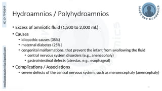 medicoseacademics@gmail.com
0310-7990649
Hydroamnios / Polyhydroamnios
• Excess of amniotic fluid (1,500 to 2,000 mL)
• Causes
• idiopathic causes (35%)
• maternal diabetes (25%]
• congenital malformations, that prevent the infant from swallowing the fluid
• central nervous system disorders (e.g., anencephaly)
• gastrointestinal defects (atresias, e.g., esophageal)
• Complications / Associations
• severe defects of the central nervous system, such as meroencephaly (anencephaly)
56
 