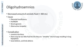 medicoseacademics@gmail.com
0310-7990649
Oligohydroamnios
• Decreased amount of amniotic fluid (< 400 mL]
• Cause
• Placental Insufficiency
• PrePROM
• Renal agenesis
• Obstructive Uropathy
• Complication
• constrict the fetus
• there may be too little fluid for the fetus to “ breathe” into its lungs resulting in lung
hypoplasia
• facial defects, and limb defects
57
 