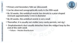medicoseacademics@gmail.com
0310-7990649
• Primary and Secondary Yolk sac (discussed)
• Can be observed sonographically early in the fifth week
• By 10 weeks, the umbilical vesicle has shrunk to a pear-shaped
remnant approximately 5 mm in diameter
• By 20 weeks, the umbilical vesicle is very small
• Thereafter, it is usually not visible (very rarely persists, not sig.)
• Omphaloenteric duct usually detaches from the midgut loop by the
end of the sixth week
• Failure – Meckel diverticulum
63
 
