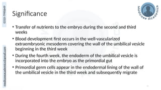 medicoseacademics@gmail.com
0310-7990649
Significance
• Transfer of nutrients to the embryo during the second and third
weeks
• Blood development first occurs in the well-vascularized
extraembryonic mesoderm covering the wall of the umbilical vesicle
beginning in the third week
• During the fourth week, the endoderm of the umbilical vesicle is
incorporated into the embryo as the primordial gut
• Primordial germ cells appear in the endodermal lining of the wall of
the umbilical vesicle in the third week and subsequently migrate
65
 