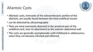 medicoseacademics@gmail.com
0310-7990649
Allantoic Cysts
• Allantoic cysts, remnants of the extraembryonic portion of the
allantois, are usually found between the fetal umbilical vessels
• can be detected by ultrasonography
• They are most commonly detected in the proximal part of the
umbilical cord, near its attachment to the anterior abdominal wall
• The cysts are generally asymptomatic until childhood or adolescence,
when they can become infected and inflamed.
70
 