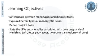 medicoseacademics@gmail.com
0310-7990649
Learning Objectives
• Differentiate between monozygotic and dizygotic twins.
• Explain different types of monozygotic twins.
• Define conjoint twins
• State the different anomalies associated with twin pregnancies?
(vanishing twin, fetus papyraceus, twin-twin transfusion syndrome)
 