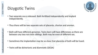 medicoseacademics@gmail.com
0310-7990649
Dizygotic Twins
• Two separate ova a released. Both fertilized independently and implant
independently.
• Thus there will be two separate sets of placenta, chorion and amnion.
• Both will have different genomes. Twins born will have differences as there are
between any two non twin siblings. Both may be even of different sex.
• Sometimes the implantation may be so close that placenta of both will be fused.
• Twins will be dichorionic and diamniotic (DCDA)
 