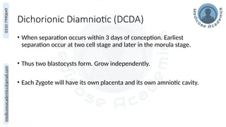 medicoseacademics@gmail.com
0310-7990649
Dichorionic Diamniotic (DCDA)
• When separation occurs within 3 days of conception. Earliest
separation occur at two cell stage and later in the morula stage.
• Thus two blastocysts form. Grow independently.
• Each Zygote will have its own placenta and its own amniotic cavity.
 