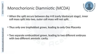 medicoseacademics@gmail.com
0310-7990649
Monochorionic Diamniotic (MCDA)
• When the split occurs between day 4-8 (early blastocyst stage), inner
cell mass split into two, outer cell mass will not split.
• Thus only one trophoblast grows, leading to only One Placenta
• Two separate embryoblast grows, leading to two different embryos
with two different amniotic cavity.
 