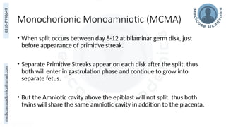 medicoseacademics@gmail.com
0310-7990649
Monochorionic Monoamniotic (MCMA)
• When split occurs between day 8-12 at bilaminar germ disk, just
before appearance of primitive streak.
• Separate Primitive Streaks appear on each disk after the split, thus
both will enter in gastrulation phase and continue to grow into
separate fetus.
• But the Amniotic cavity above the epiblast will not split, thus both
twins will share the same amniotic cavity in addition to the placenta.
 