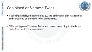 medicoseacademics@gmail.com
0310-7990649
Conjoined or Siamese Twins
• If splitting is delayed beyond day 12, the embryonic disk has formed
and conjoined or Siamese Twins are formed.
• Different types of Siamese Twins are named according to the body
parts from which they are fused.
 