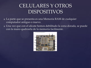 CELULARES Y OTROS
DISPOSITIVOS




La parte que se presenta es una Memoria RAM de cualquier
computador antiguo o nuevo.
Una vez que con el alicate hemos debilitado la zona dorada, se puede
con la mano quebrarla de la memoria facilmente.

 