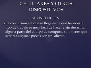 CELULARES Y OTROS
DISPOSITIVOS
CONCLUCION
 La conclusión ala que se llega es de que hacer este
tipo de trabajo es muy fácil de hacer y sin desarmar
alguna parte del equipo de computo, solo tienes que
separar algunas piezas con un alicate.


 