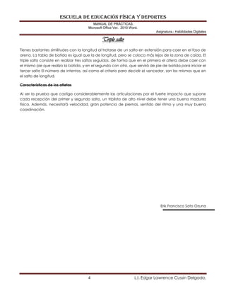 ESCUELA DE EDUCACIÓN FÍSICA Y DEPORTES
MANUAL DE PRÁCTICAS.
Microsoft Office Ver. 2010 Word.
Asignatura.- Habilidades Digitales
4 L.I. Edgar Lawrence Cussin Delgado.
Triple salto
Tienes bastantes similitudes con la longitud al tratarse de un salto en extensión para caer en el foso de
arena. La tabla de batida es igual que la de longitud, pero se coloca más lejos de la zona de caída. El
triple salto consiste en realizar tres saltos seguidos, de forma que en el primero el atleta debe caer con
el mismo pie que realizo la batida, y en el segundo con otro, que servirá de pie de batida para iniciar el
tercer salto El número de intentos, así como el criterio para decidir el vencedor, son los mismos que en
el salto de longitud.
Características de los atletas
Al ser la prueba que castiga considerablemente las articulaciones por el fuerte impacto que supone
cada recepción del primer y segundo salto, un triplista de alto nivel debe tener una buena madurez
física. Además, necesitará velocidad, gran potencia de piernas, sentido del ritmo y una muy buena
coordinación.
Erik Francisco Soto Ozuna
 