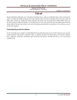 ESCUELA DE EDUCACIÓN FÍSICA Y DEPORTES
MANUAL DE PRÁCTICAS.
Microsoft Office Ver. 2010 Word.
Asignatura.- Computación I
4 L.I. Laura del Roble.
Triple salto
Tienes bastantes similitudes con la longitud al tratarse de un salto en extensión para caer en el foso de
arena. La tabla de batida es igual que la de longitud, pero se coloca más lejos de la zona de caída. El
triple salto consiste en realizar tres saltos seguidos, de forma que en el primero el atleta debe caer con
el mismo pie que realizo la batida, y en el segundo con otro, que servirá de pie de batida para iniciar el
tercer salto El número de intentos, así como el criterio para decidir el vencedor, son los mismos que en
el salto de longitud.
Características de los atletas
Al ser la prueba que castiga considerablemente las articulaciones por el fuerte impacto que supone
cada recepción del primer y segundo salto, un triplista de alto nivel debe tener una buena madurez
física. Además, necesitará velocidad, gran potencia de piernas, sentido del ritmo y una muy buena
coordinación.
 