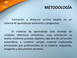 Formación a distancia on-line basada en un
sistema de aprendizaje autónomo y progresivo.
El material de aprendizaje está dividido en
unidades didácticas coherentes, cuya asimilación se
evalúa mediante pruebas objetivas tipo test de corrección
automática, y contiene variado material multimedia
presentado por profesionales de la materia, esquemas,
imágenes y documentos de texto.
METODOLOGÍA
 