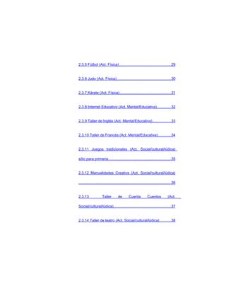 2.3.5 Fútbol (Act. Física)..................................................29


2.3.6 Judo (Act. Física).....................................................30


2.3.7 Kárate (Act. Física)..................................................31


2.3.8 Internet Educativo (Act. Mental/Educativa)..............32


2.3.9 Taller de Inglés (Act. Mental/Educativa)..................33


2.3.10 Taller de Francés (Act. Mental/Educativa).............34


2.3.11 Juegos tradicionales (Act. Social/cultural/lúdica)

sólo para primaria.............................................................35


2.3.12 Manualidades Creativa (Act. Social/cultural/lúdica)

.........................................................................................36


2.3.13                Taller         de        Cuenta           Cuentos            (Act.

Social/cultural/lúdica).......................................................37


2.3.14 Taller de teatro (Act. Social/cultural/lúdica)...........38
 