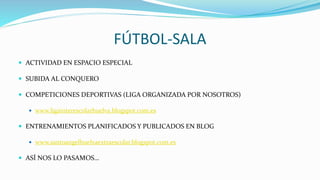 FÚTBOL-SALA
 ACTIVIDAD EN ESPACIO ESPECIAL
 SUBIDA AL CONQUERO
 COMPETICIONES DEPORTIVAS (LIGA ORGANIZADA POR NOSOTROS)
 www.ligainterescolarhuelva.blogspot.com.es
 ENTRENAMIENTOS PLANIFICADOS Y PUBLICADOS EN BLOG
 www.santoangelhuelvaextraescolar.blogspot.com.es
 ASÍ NOS LO PASAMOS…
 