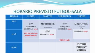 HORARIO PREVISTO FUTBOL-SALA
HORAS LUNES MARTES MIÉRCOLES JUEVES
16-17
5º/6º
(CONQUERO)
(HASTA LAS 17:30)
ESO (En principio
mismo horario)
MINIFUTBOL
(PUERTO) (16-17)
5º/6º
(CONQUERO)
(HASTA LAS 17:30)
MINIFUTBOL
(PUERTO) (16-17)
1º/4º
17-18
1º/4º
(HASTA LAS 17:30)
(HASTA LAS 17:30)
ESO (17-18)
19-20
FUTBOL
PADRES Y
MADRES
 