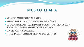 MUSICOTERAPIA
 MONITORADO ESPECIALIZADO
 RITMO, BAILE, CANTO Y ESCUCHA DE MÚSICA.
 SE DESARROLLAN HABILIDADES COGNITIVAS, MOTORAS Y
SOCIALES DIVIRTIÉNDOSE CON LA MÚSICA.
 DIVERSIÓN Y BIENESTAR.
 INTEGRACIÓN CON LAS FIESTAS DEL CENTRO.
 